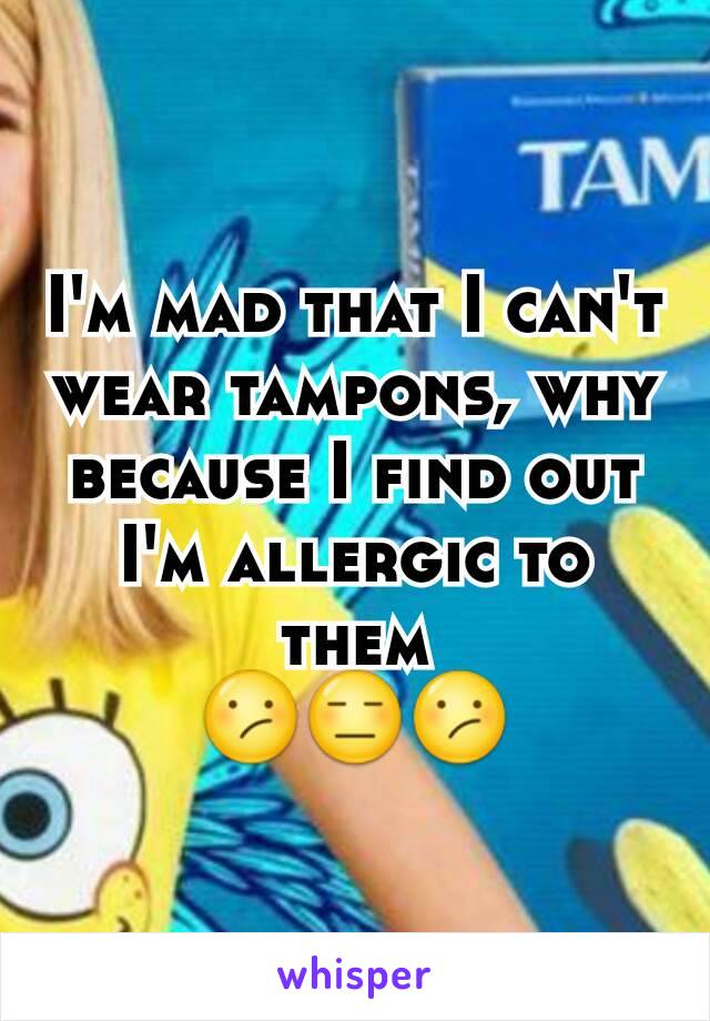 I'm mad that I can't wear tampons, why because I find out I'm allergic to them
😕😑😕
