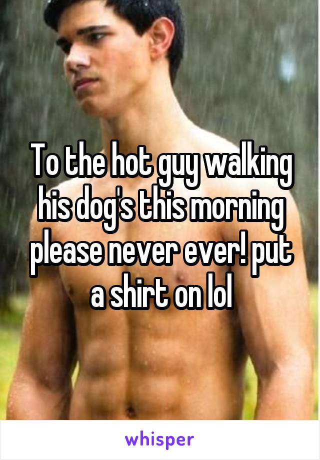 To the hot guy walking his dog's this morning please never ever! put a shirt on lol