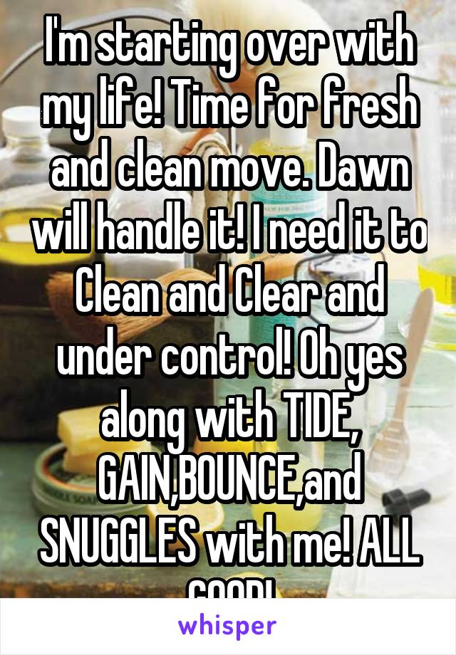 I'm starting over with my life! Time for fresh and clean move. Dawn will handle it! I need it to Clean and Clear and under control! Oh yes along with TIDE, GAIN,BOUNCE,and SNUGGLES with me! ALL GOOD!