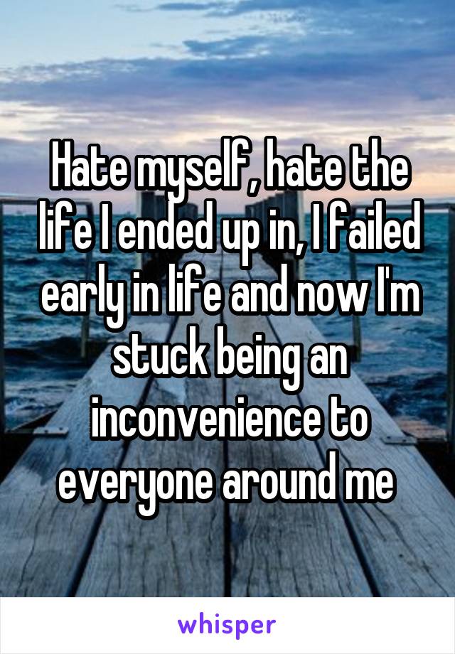 Hate myself, hate the life I ended up in, I failed early in life and now I'm stuck being an inconvenience to everyone around me 