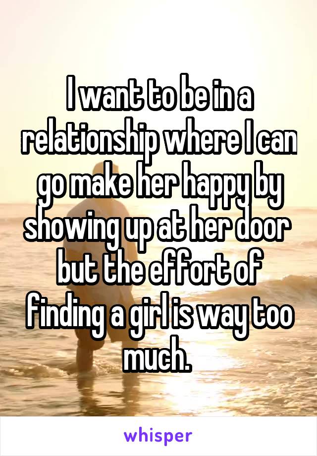 I want to be in a relationship where I can go make her happy by showing up at her door  but the effort of finding a girl is way too much. 