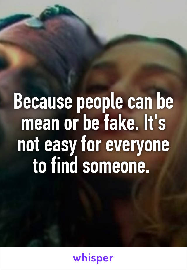 Because people can be mean or be fake. It's not easy for everyone to find someone. 