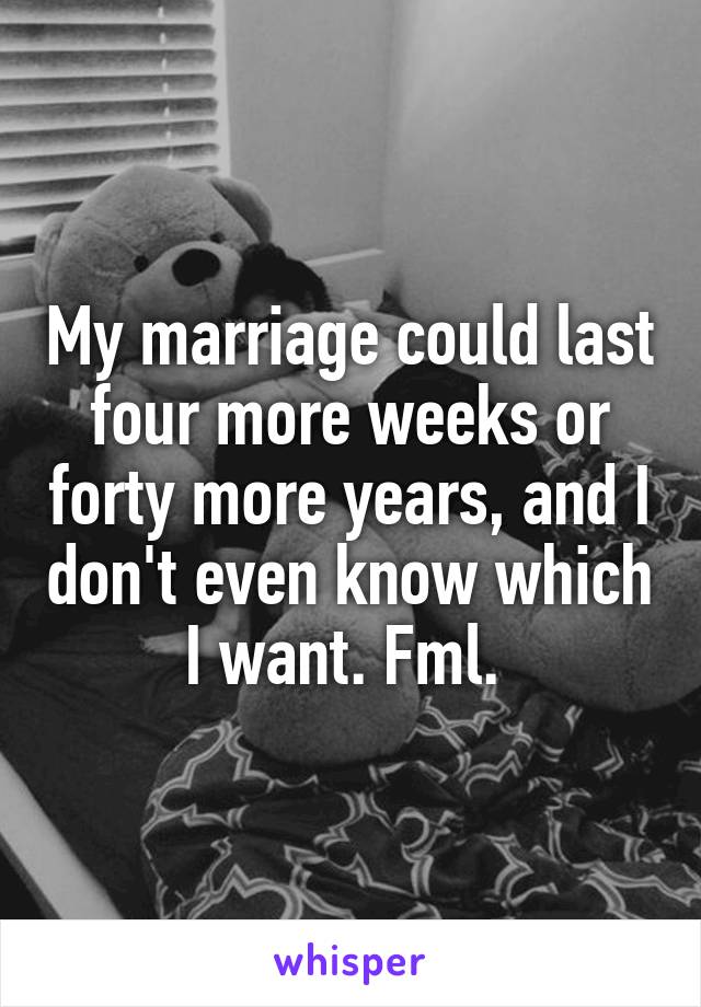 My marriage could last four more weeks or forty more years, and I don't even know which I want. Fml. 