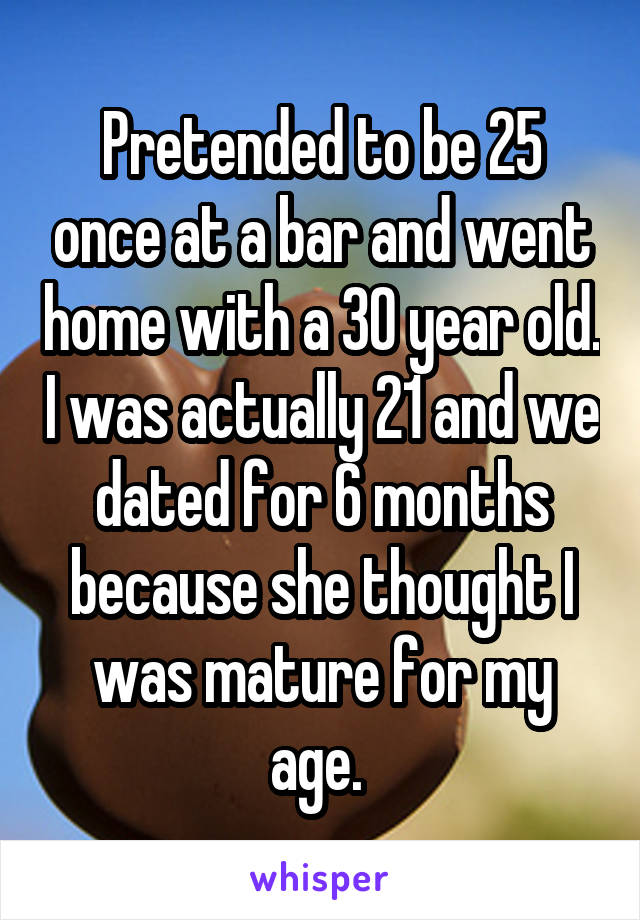 Pretended to be 25 once at a bar and went home with a 30 year old. I was actually 21 and we dated for 6 months because she thought I was mature for my age. 
