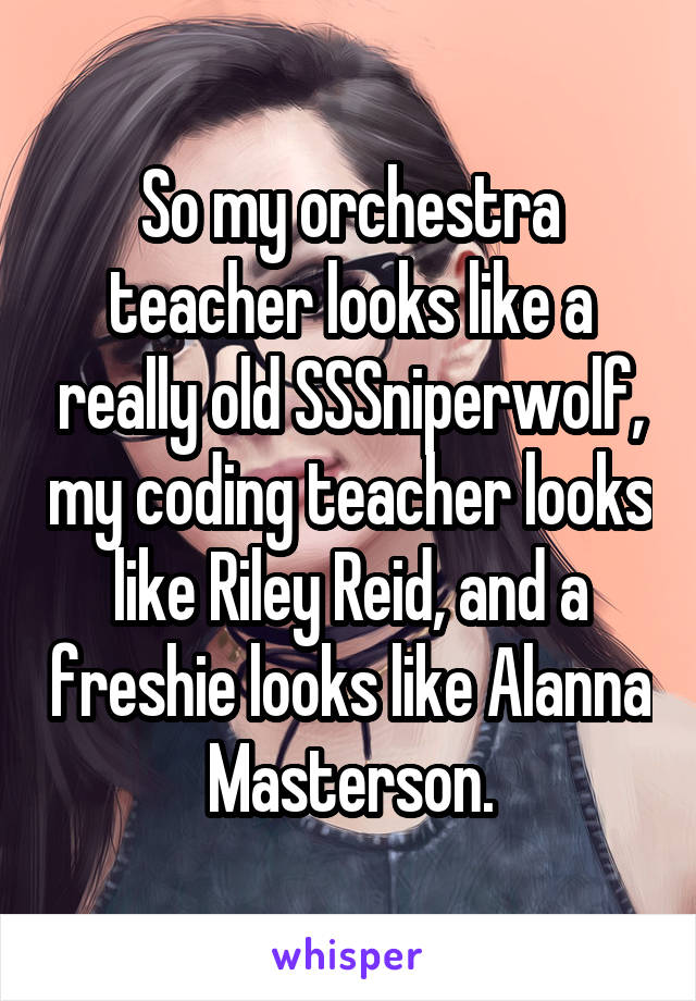 So my orchestra teacher looks like a really old SSSniperwolf, my coding teacher looks like Riley Reid, and a freshie looks like Alanna Masterson.