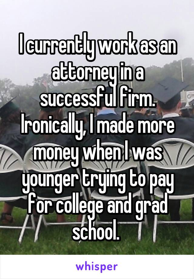 I currently work as an attorney in a successful firm. Ironically, I made more money when I was younger trying to pay for college and grad school. 