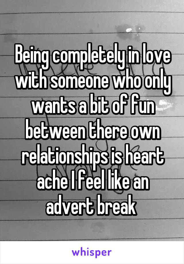 Being completely in love with someone who only wants a bit of fun between there own relationships is heart ache I feel like an advert break 