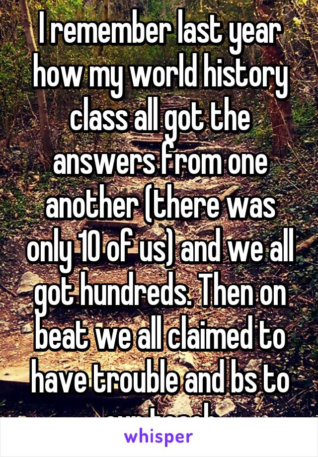 I remember last year how my world history class all got the answers from one another (there was only 10 of us) and we all got hundreds. Then on beat we all claimed to have trouble and bs to our teach