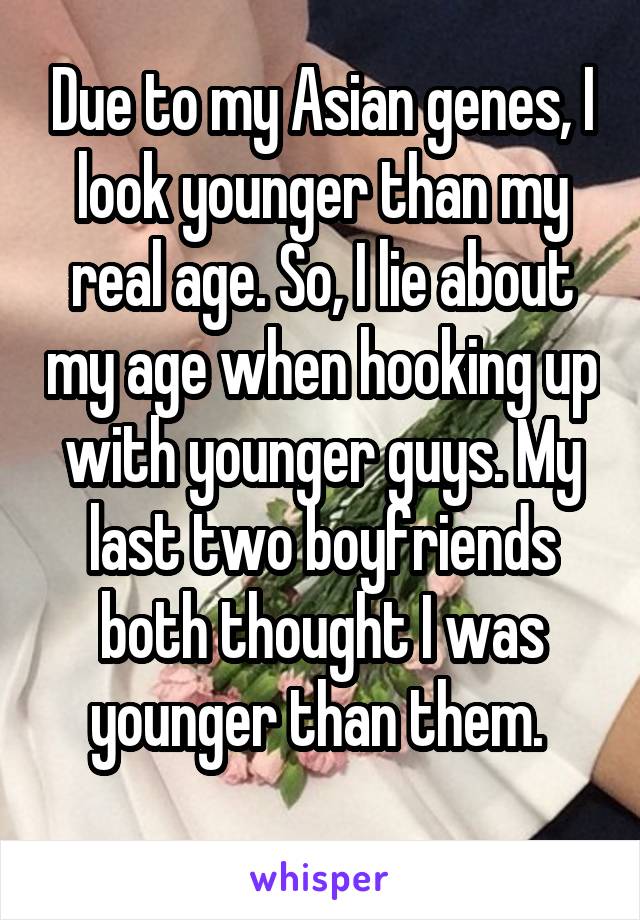 Due to my Asian genes, I look younger than my real age. So, I lie about my age when hooking up with younger guys. My last two boyfriends both thought I was younger than them. 
