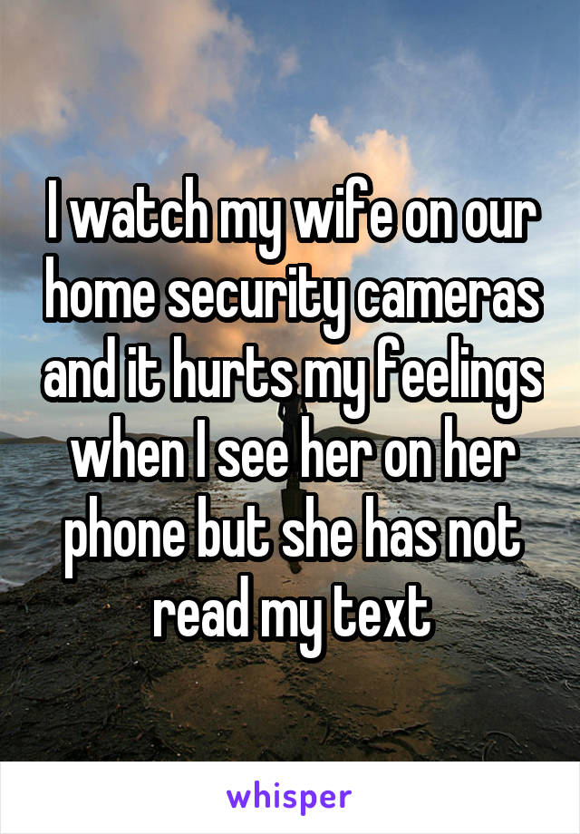 I watch my wife on our home security cameras and it hurts my feelings when I see her on her phone but she has not read my text