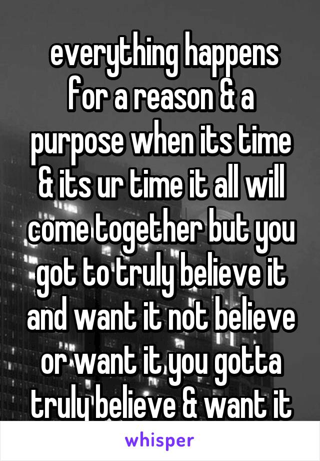  everything happens for a reason & a purpose when its time & its ur time it all will come together but you got to truly believe it and want it not believe or want it you gotta truly believe & want it