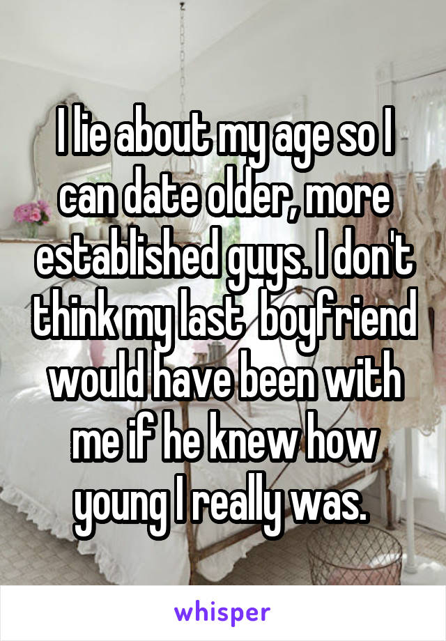 I lie about my age so I can date older, more established guys. I don't think my last  boyfriend would have been with me if he knew how young I really was. 