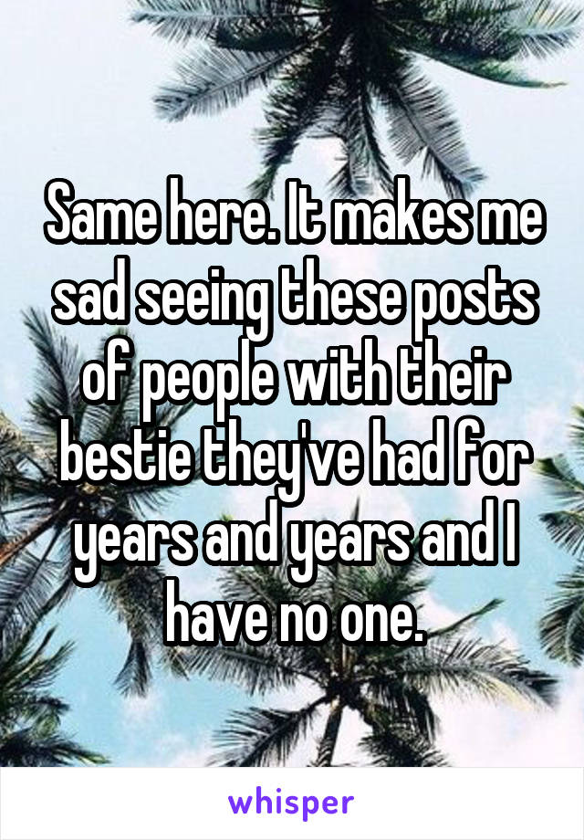 Same here. It makes me sad seeing these posts of people with their bestie they've had for years and years and I have no one.