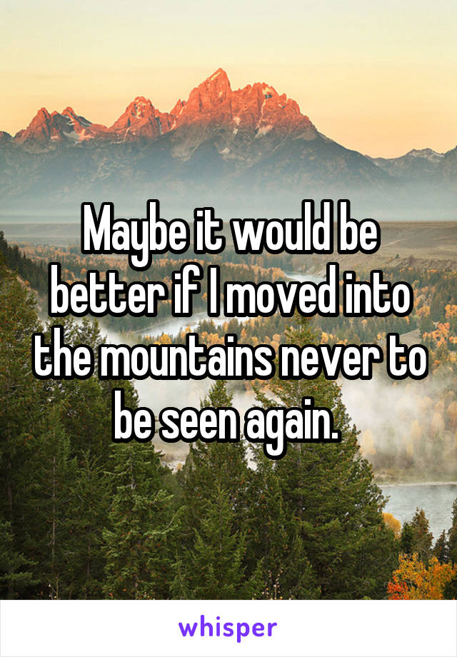 Maybe it would be better if I moved into the mountains never to be seen again. 