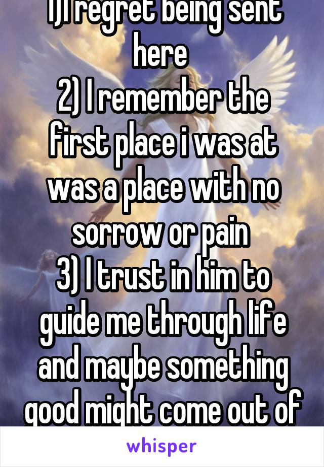 1)I regret being sent here 
2) I remember the first place i was at was a place with no sorrow or pain 
3) I trust in him to guide me through life and maybe something good might come out of it
