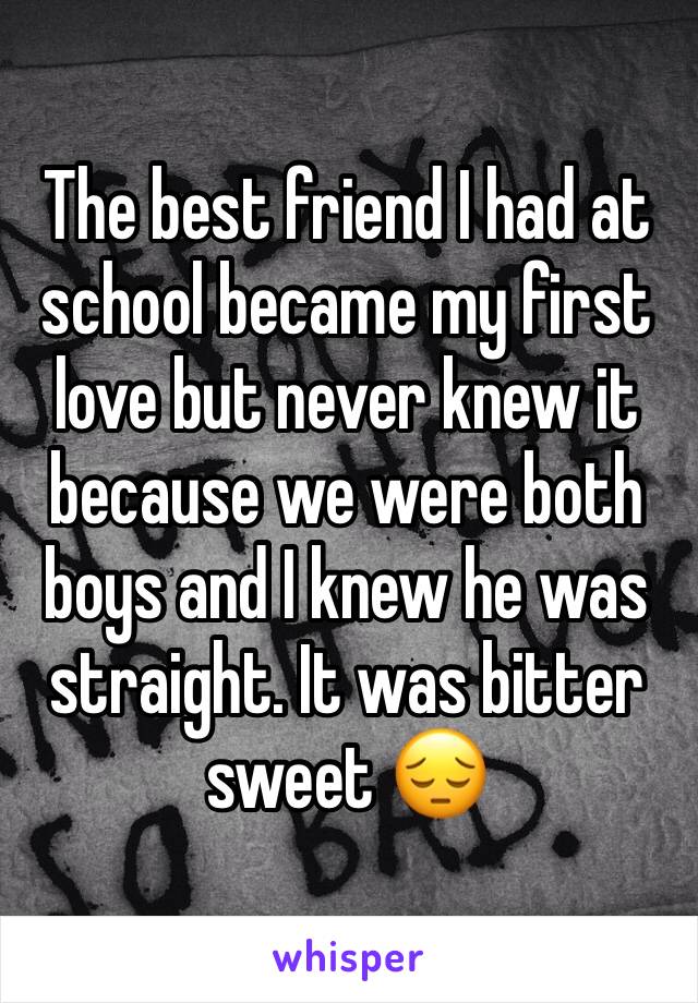 The best friend I had at school became my first love but never knew it because we were both boys and I knew he was straight. It was bitter sweet 😔