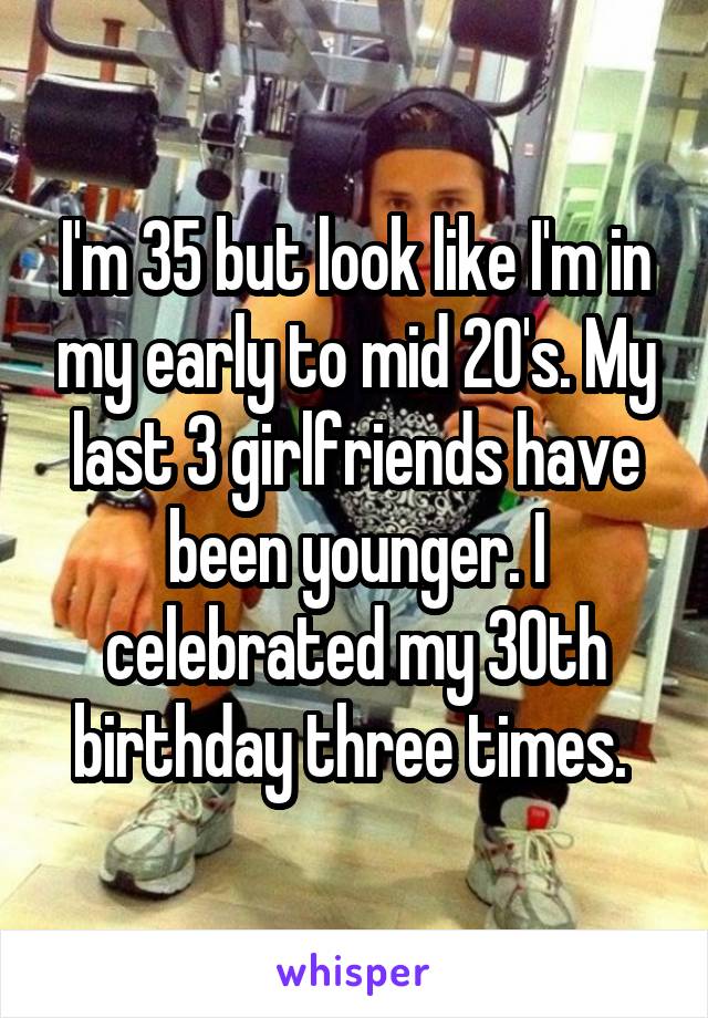 I'm 35 but look like I'm in my early to mid 20's. My last 3 girlfriends have been younger. I celebrated my 30th birthday three times. 