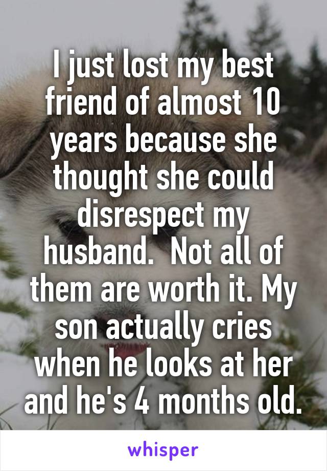 I just lost my best friend of almost 10 years because she thought she could disrespect my husband.  Not all of them are worth it. My son actually cries when he looks at her and he's 4 months old.