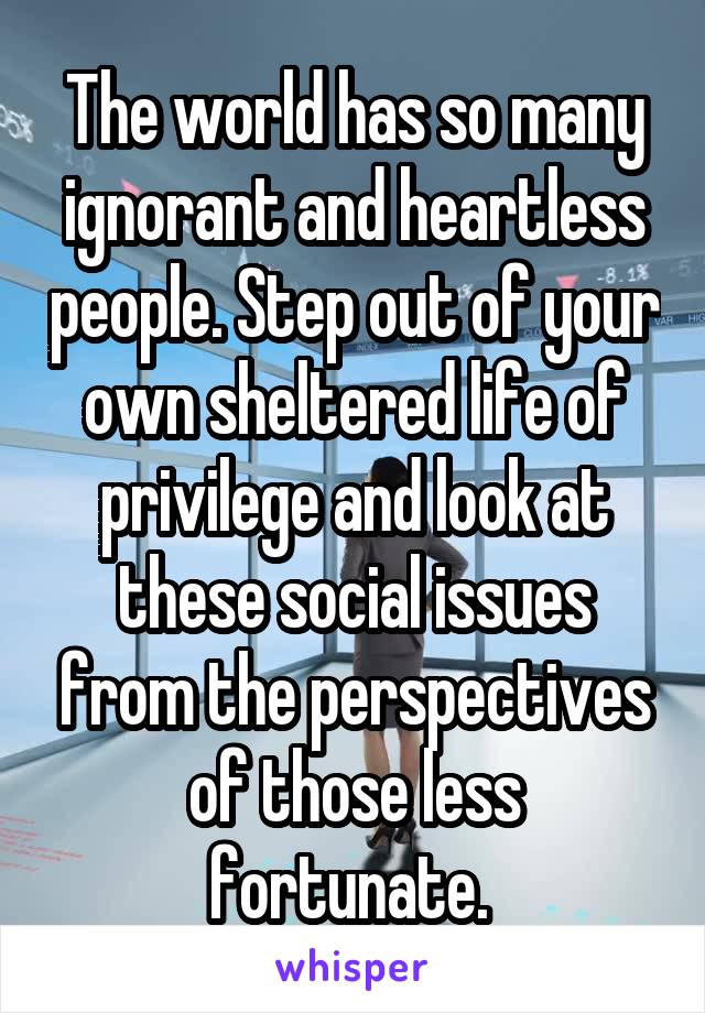 The world has so many ignorant and heartless people. Step out of your own sheltered life of privilege and look at these social issues from the perspectives of those less fortunate. 