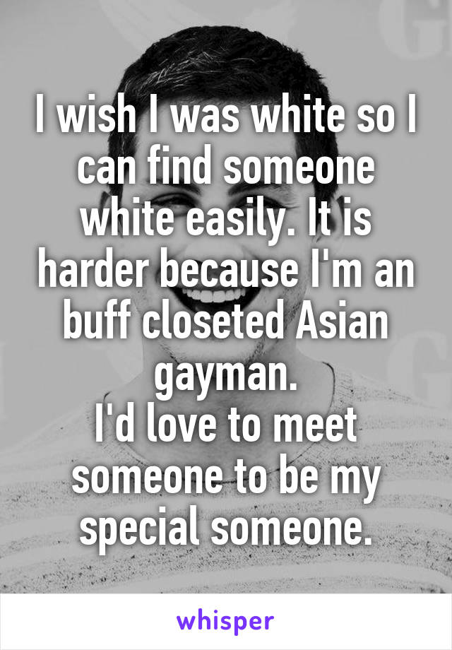 I wish I was white so I can find someone white easily. It is harder because I'm an buff closeted Asian gayman.
I'd love to meet someone to be my special someone.