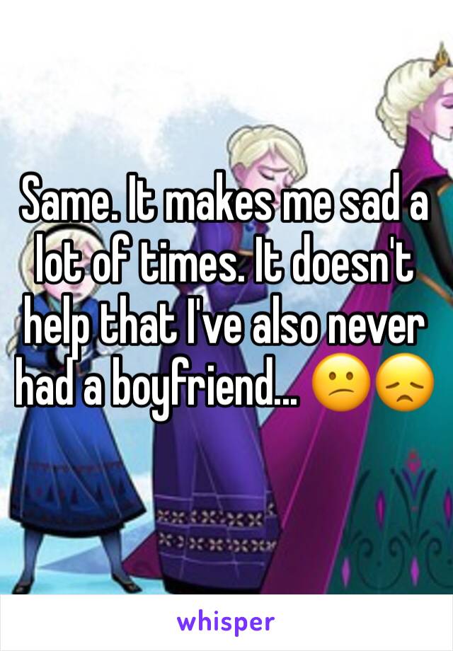 Same. It makes me sad a lot of times. It doesn't help that I've also never had a boyfriend... 😕😞