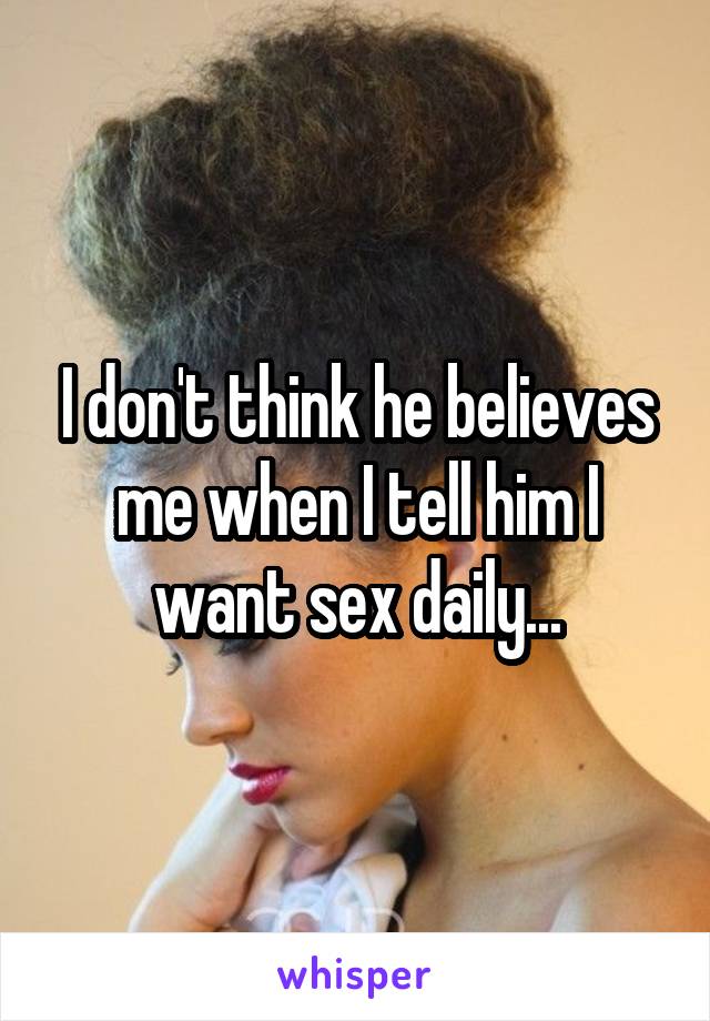 I don't think he believes me when I tell him I want sex daily...
