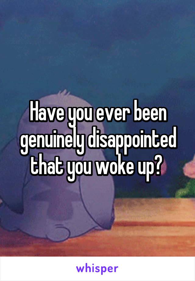 Have you ever been genuinely disappointed that you woke up? 