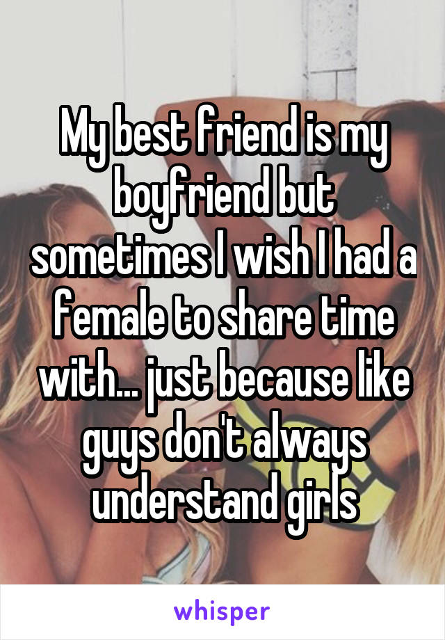 My best friend is my boyfriend but sometimes I wish I had a female to share time with... just because like guys don't always understand girls