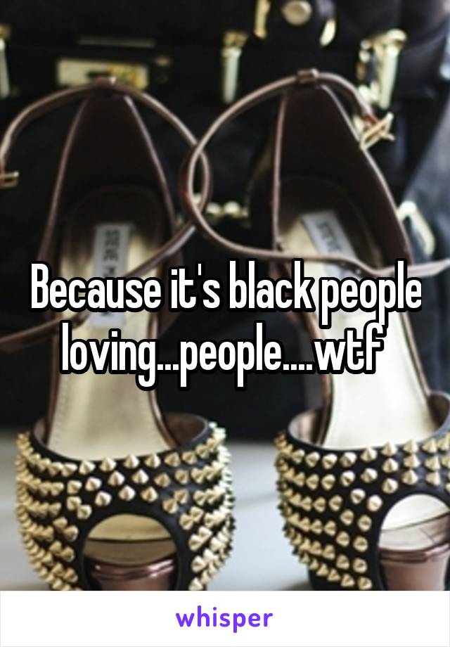 Because it's black people loving...people....wtf 