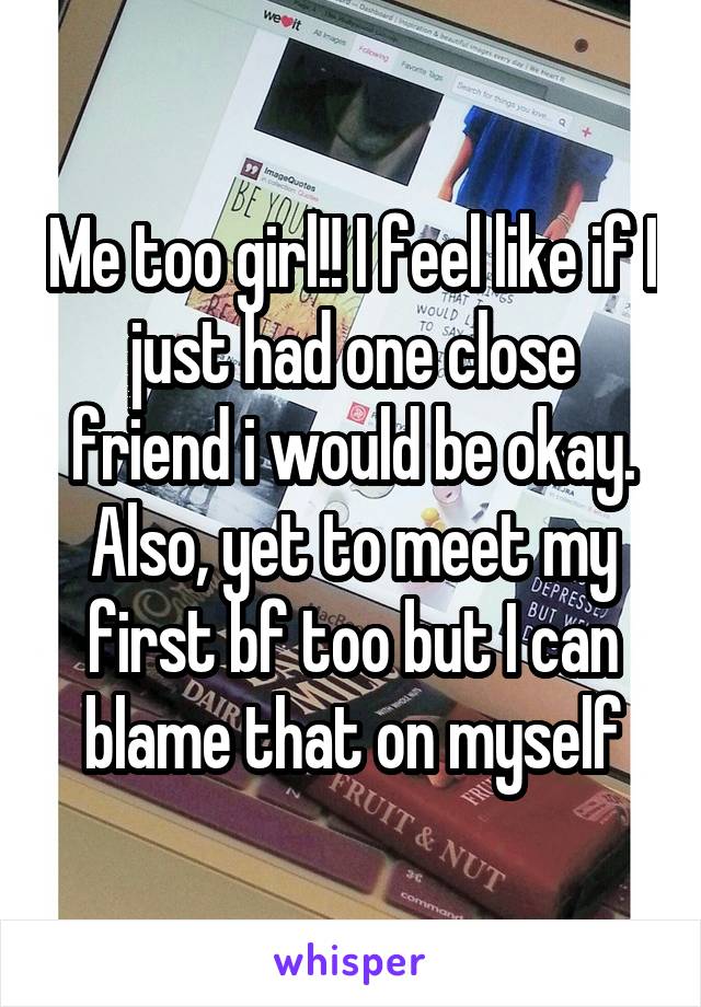 Me too girl!! I feel like if I just had one close friend i would be okay. Also, yet to meet my first bf too but I can blame that on myself