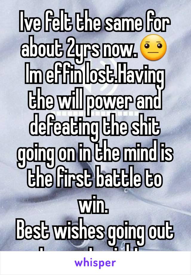 Ive felt the same for about 2yrs now.😐 Im effin lost.Having the will power and defeating the shit going on in the mind is the first battle to win. 
Best wishes going out to you tonight. 