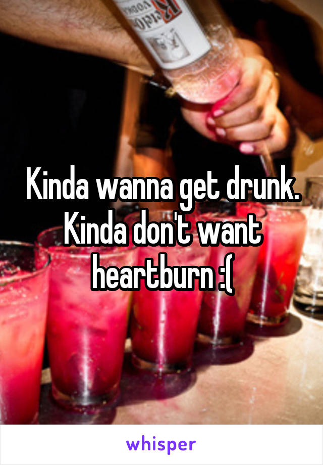 Kinda wanna get drunk. Kinda don't want heartburn :(