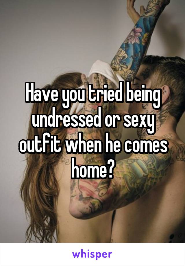 Have you tried being undressed or sexy outfit when he comes home?