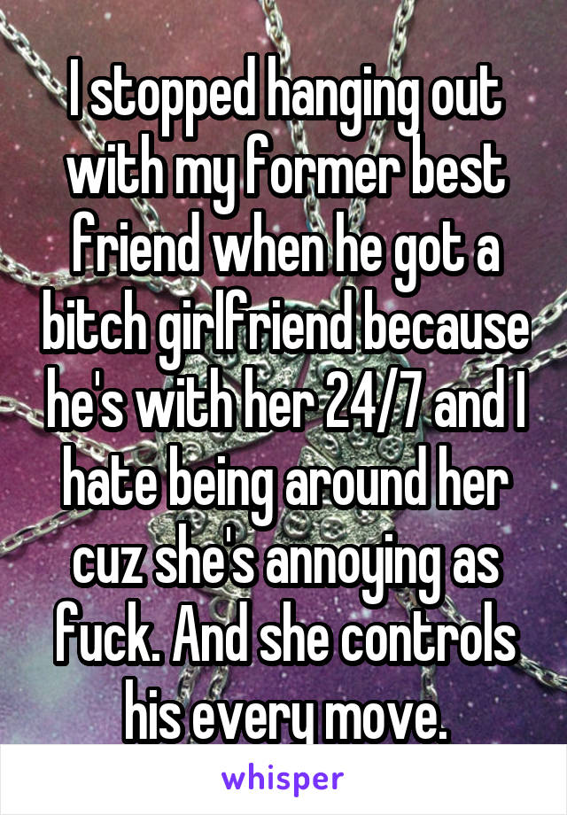 I stopped hanging out with my former best friend when he got a bitch girlfriend because he's with her 24/7 and I hate being around her cuz she's annoying as fuck. And she controls his every move.