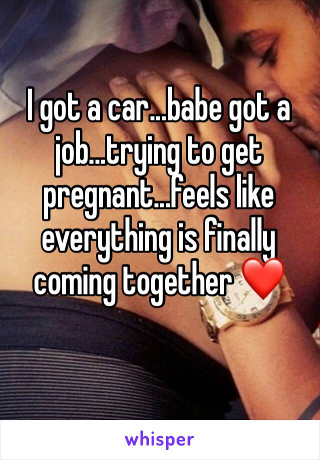 I got a car...babe got a job...trying to get pregnant...feels like everything is finally coming together ❤️