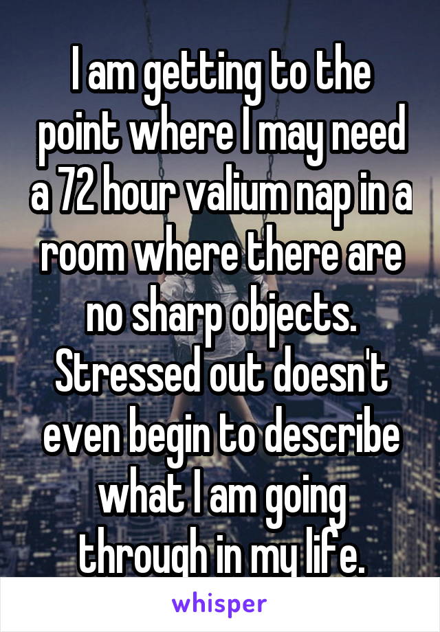 I am getting to the point where I may need a 72 hour valium nap in a room where there are no sharp objects. Stressed out doesn't even begin to describe what I am going through in my life.