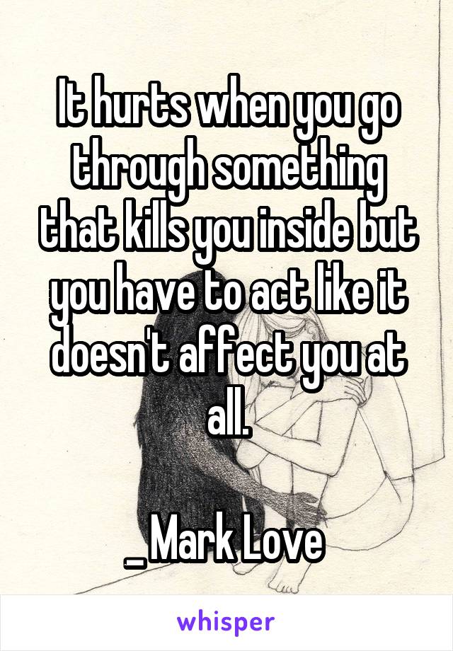 It hurts when you go through something that kills you inside but you have to act like it doesn't affect you at all.

_ Mark Love 