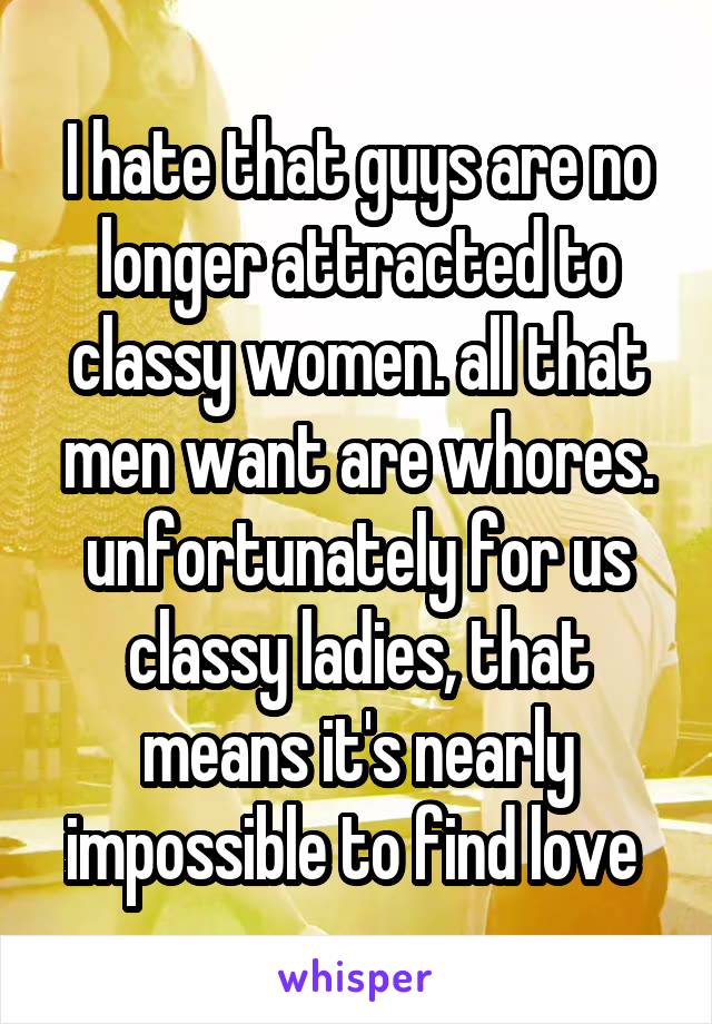 I hate that guys are no longer attracted to classy women. all that men want are whores. unfortunately for us classy ladies, that means it's nearly impossible to find love 