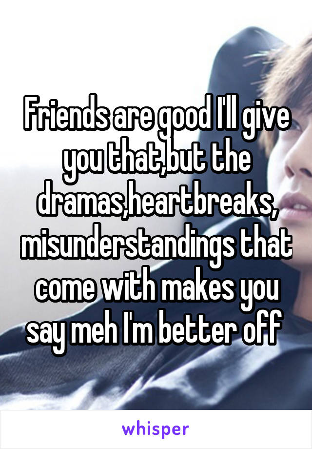 Friends are good I'll give you that,but the dramas,heartbreaks, misunderstandings that come with makes you say meh I'm better off 