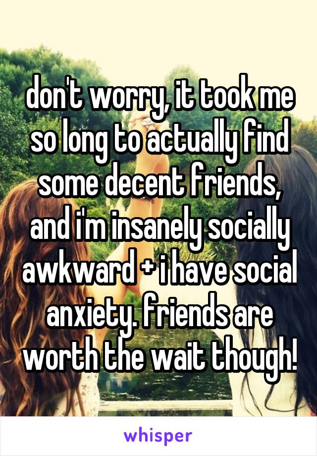 don't worry, it took me so long to actually find some decent friends, and i'm insanely socially awkward + i have social anxiety. friends are worth the wait though!