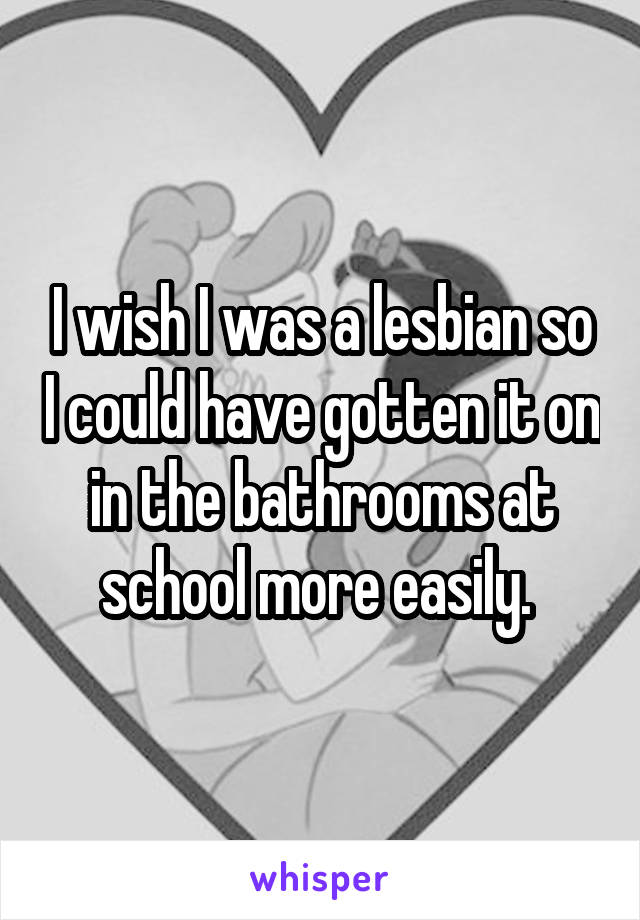 I wish I was a lesbian so I could have gotten it on in the bathrooms at school more easily. 