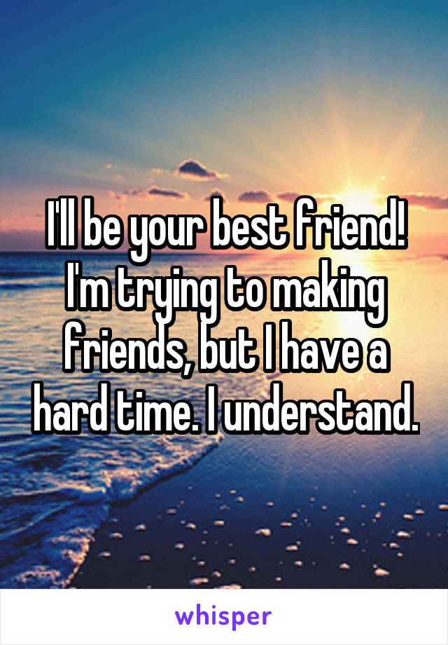 I'll be your best friend! I'm trying to making friends, but I have a hard time. I understand.