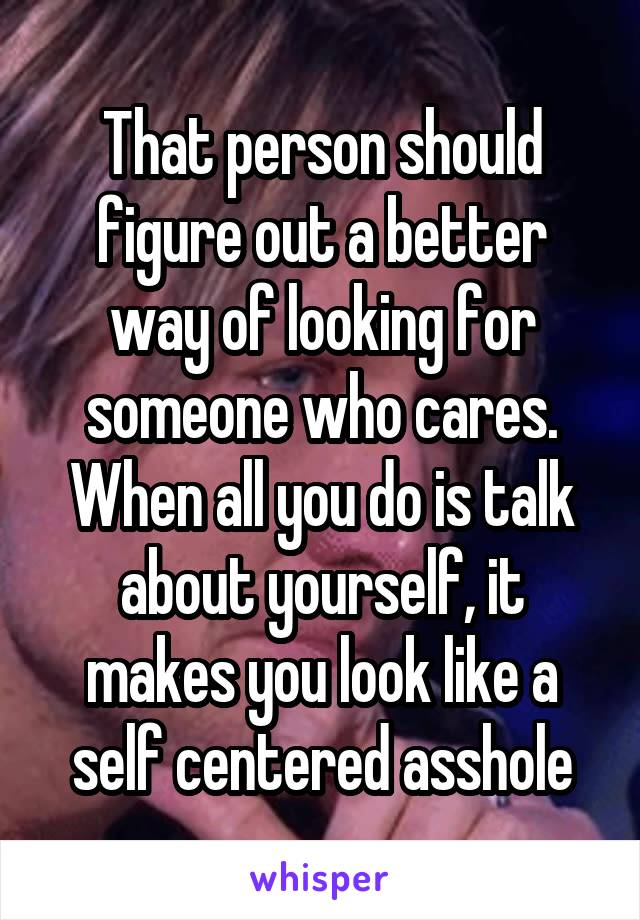 That person should figure out a better way of looking for someone who cares. When all you do is talk about yourself, it makes you look like a self centered asshole