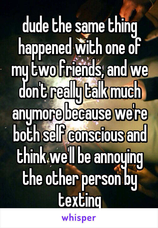 dude the same thing happened with one of my two friends, and we don't really talk much anymore because we're both self conscious and think we'll be annoying the other person by texting