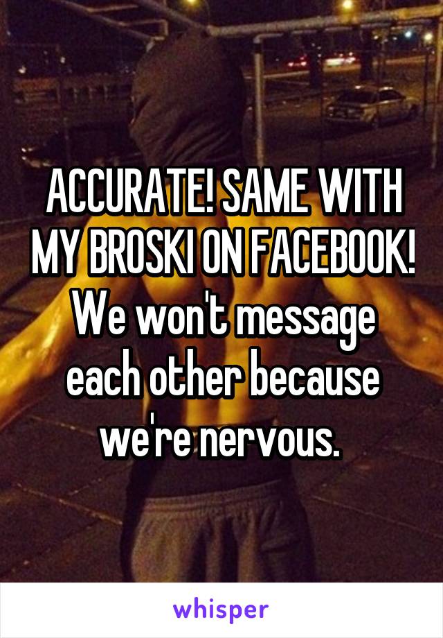 ACCURATE! SAME WITH MY BROSKI ON FACEBOOK! We won't message each other because we're nervous. 