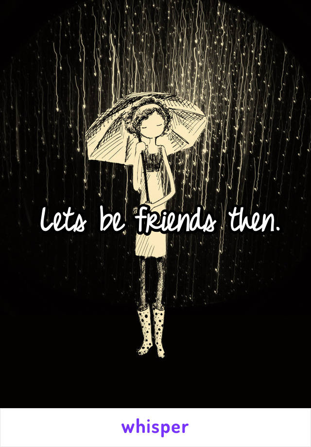 Lets be friends then.