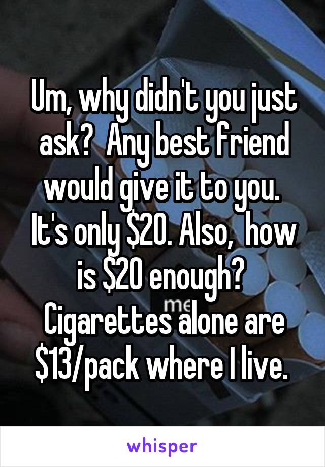 Um, why didn't you just ask?  Any best friend would give it to you.  It's only $20. Also,  how is $20 enough?  Cigarettes alone are $13/pack where I live. 