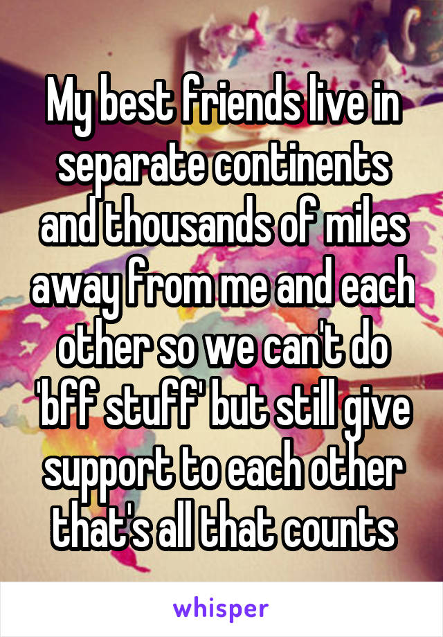 My best friends live in separate continents and thousands of miles away from me and each other so we can't do 'bff stuff' but still give support to each other that's all that counts