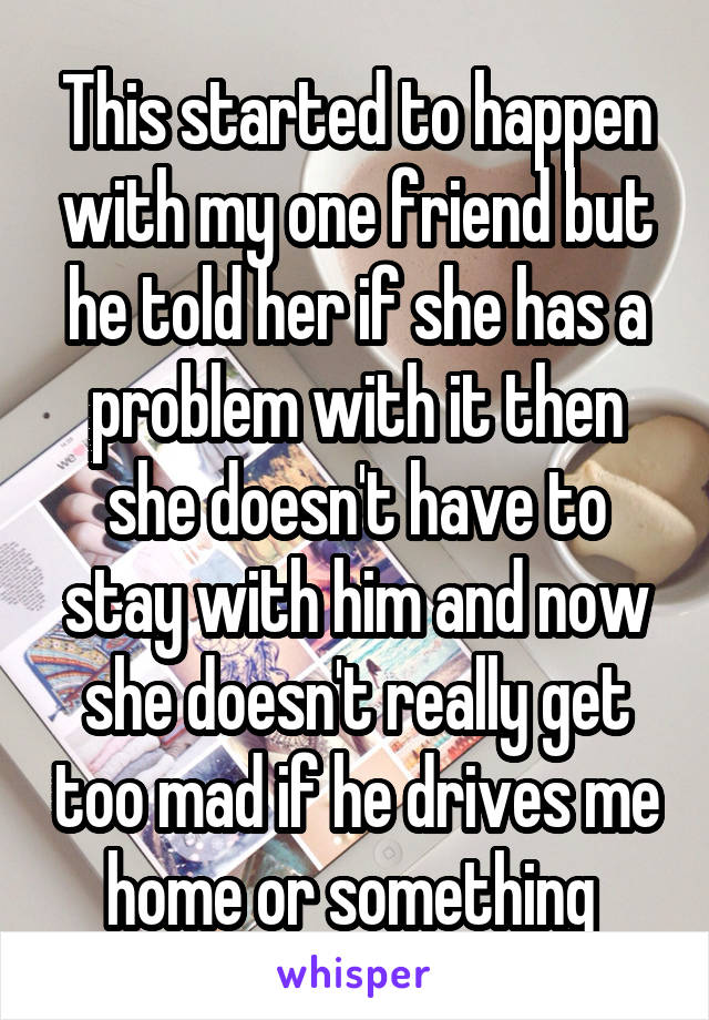 This started to happen with my one friend but he told her if she has a problem with it then she doesn't have to stay with him and now she doesn't really get too mad if he drives me home or something 