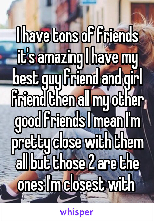 I have tons of friends it's amazing I have my best guy friend and girl friend then all my other good friends I mean I'm pretty close with them all but those 2 are the ones I'm closest with 